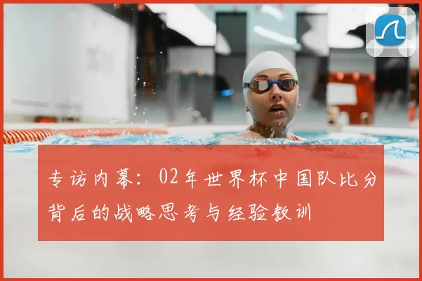专访内幕：02年世界杯中国队比分背后的战略思考与经验教训