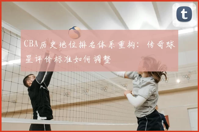 CBA历史地位排名体系重构：传奇球星评价标准如何调整