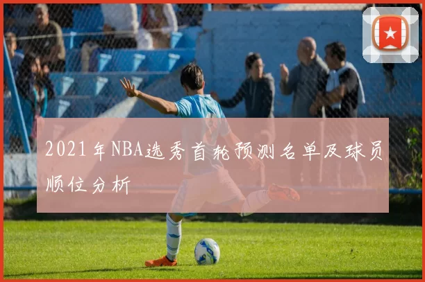 2021年NBA选秀首轮预测名单及球员顺位分析