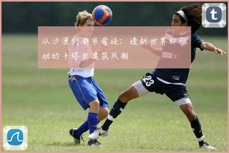 从沙漠到都市奇迹:透析世界杯驱动的卡塔尔建筑风潮