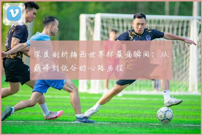 深度剖析梅西世界杯最痛瞬间：从巅峰到低谷的心路历程