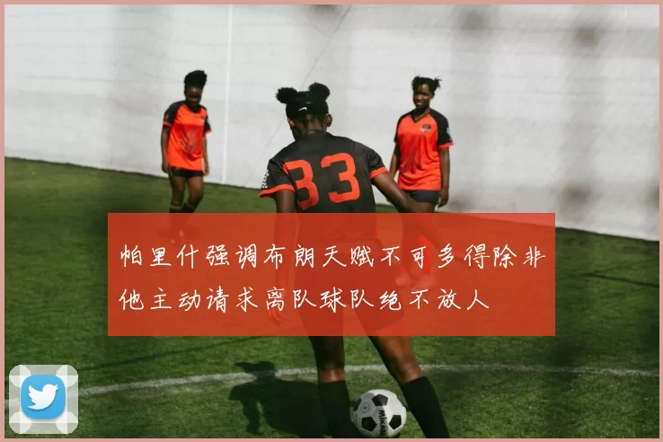 帕里什强调布朗天赋不可多得除非他主动请求离队球队绝不放人