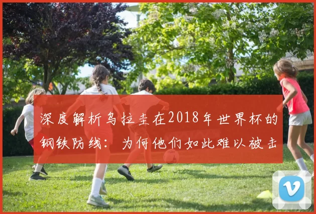 深度解析乌拉圭在2018年世界杯的钢铁防线:为何他们如此难以被击败?