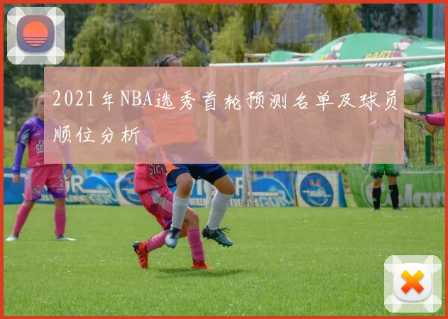 2021年NBA选秀首轮预测名单及球员顺位分析