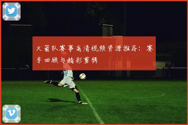 火箭队赛事高清视频资源推荐:赛季回顾与精彩剪辑