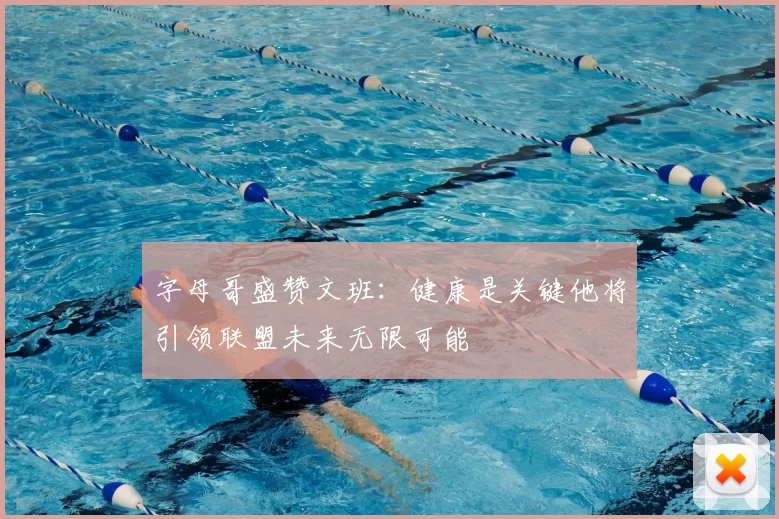 字母哥盛赞文班：健康是关键他将引领联盟未来无限可能