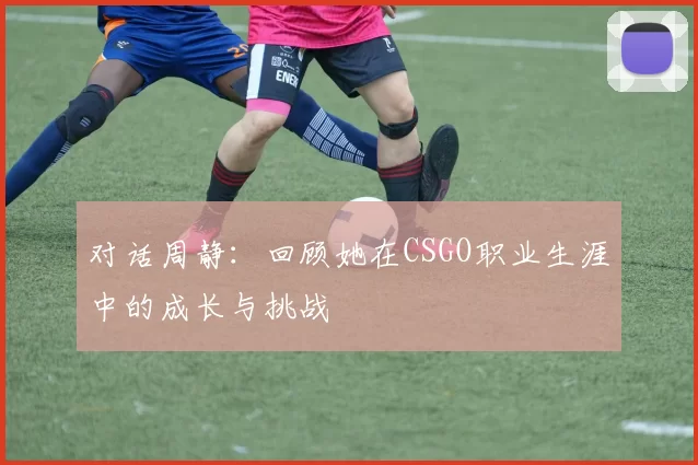 对话周静：回顾她在CSGO职业生涯中的成长与挑战