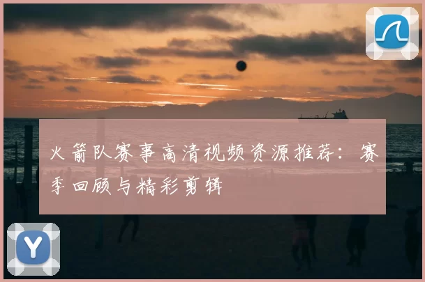 火箭队赛事高清视频资源推荐:赛季回顾与精彩剪辑