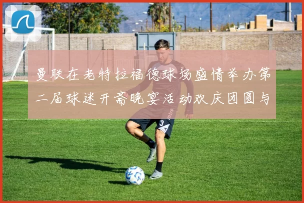 曼联在老特拉福德球场盛情举办第二届球迷开斋晚宴活动欢庆团圆与友谊