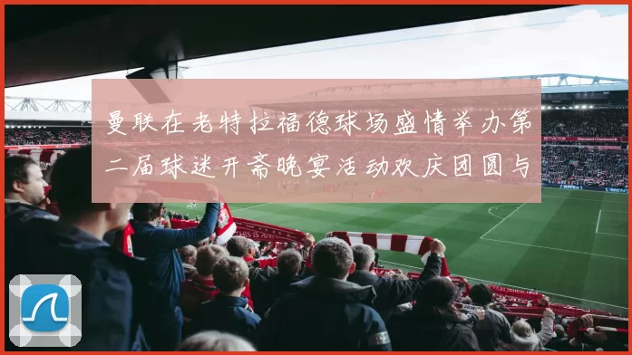 曼联在老特拉福德球场盛情举办第二届球迷开斋晚宴活动欢庆团圆与友谊