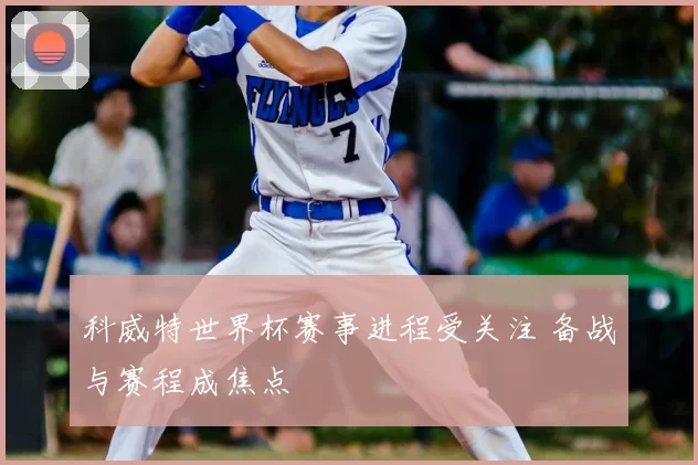 科威特世界杯赛事进程受关注 备战与赛程成焦点