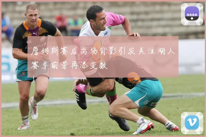 詹姆斯赛后离场背影引发关注湖人赛季前景再添变数