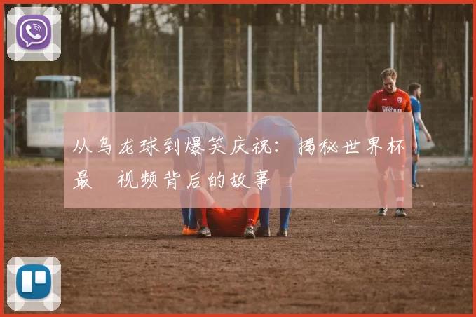 从乌龙球到爆笑庆祝：揭秘世界杯最囧视频背后的故事