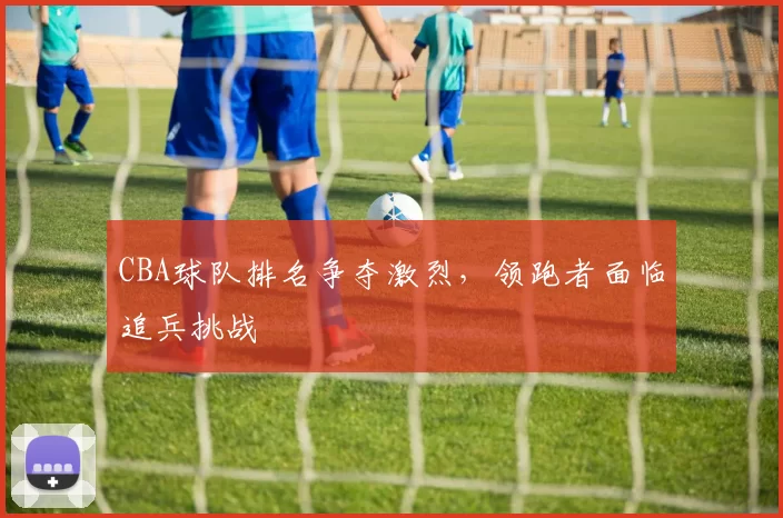 CBA球队排名争夺激烈，领跑者面临追兵挑战