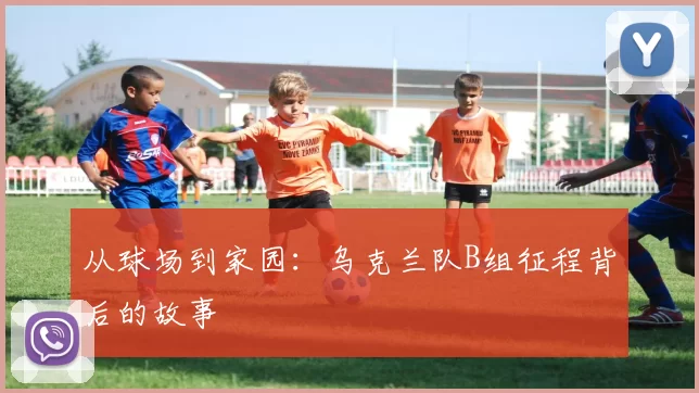 从球场到家园：乌克兰队B组征程背后的故事
