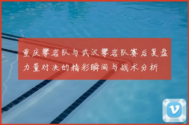 重庆攀岩队与武汉攀岩队赛后复盘力量对决的精彩瞬间与战术分析