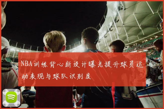 NBA训练背心新设计曝光提升球员运动表现与球队识别度