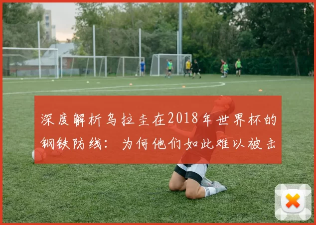 深度解析乌拉圭在2018年世界杯的钢铁防线:为何他们如此难以被击败?