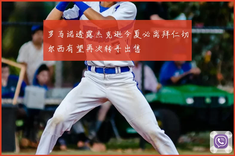 罗马诺透露杰克逊今夏必离拜仁切尔西有望再次转手出售