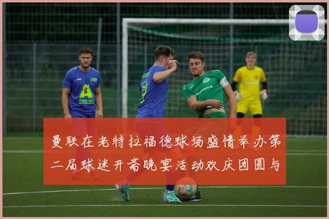 曼联在老特拉福德球场盛情举办第二届球迷开斋晚宴活动欢庆团圆与友谊
