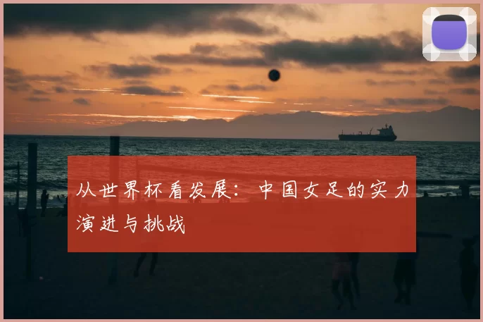 从世界杯看发展:中国女足的实力演进与挑战