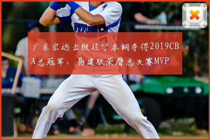 广东宏远击败辽宁本钢夺得2019CBA总冠军,易建联荣膺总决赛MVP