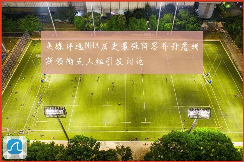 美媒评选NBA历史最强阵容乔丹詹姆斯领衔五人组引发讨论