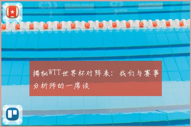 揭秘WTT世界杯对阵表:我们与赛事分析师的一席谈