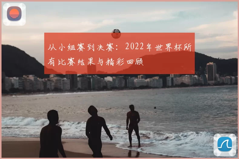 从小组赛到决赛:2022年世界杯所有比赛结果与精彩回顾