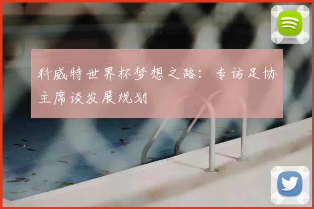 科威特世界杯梦想之路：专访足协主席谈发展规划