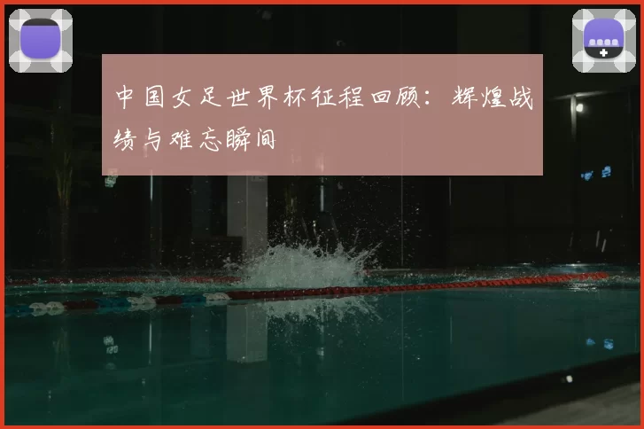 中国女足世界杯征程回顾：辉煌战绩与难忘瞬间