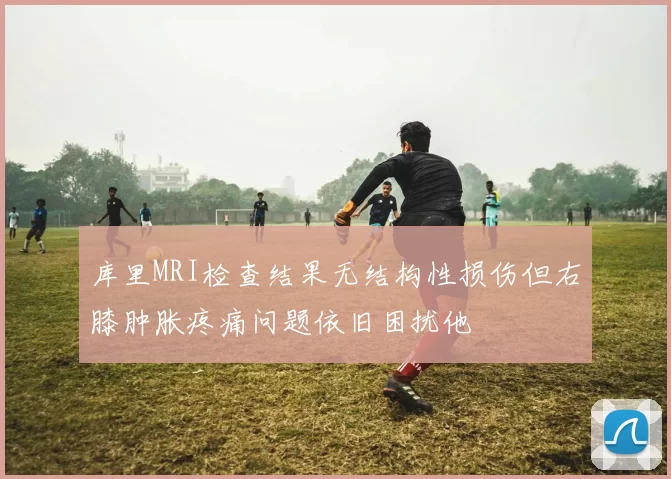 库里MRI检查结果无结构性损伤但右膝肿胀疼痛问题依旧困扰他