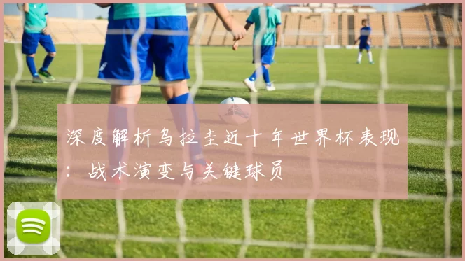 深度解析乌拉圭近十年世界杯表现:战术演变与关键球员