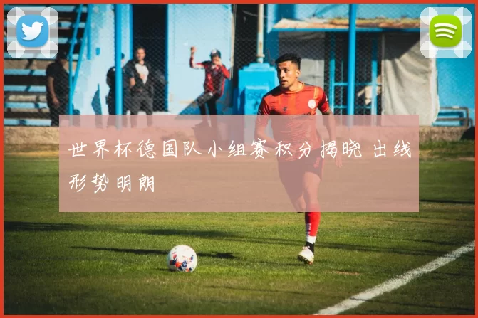 世界杯德国队小组赛积分揭晓 出线形势明朗