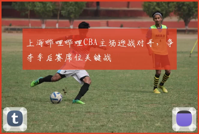 上海哔哩哔哩CBA主场迎战对手,争夺季后赛席位关键战