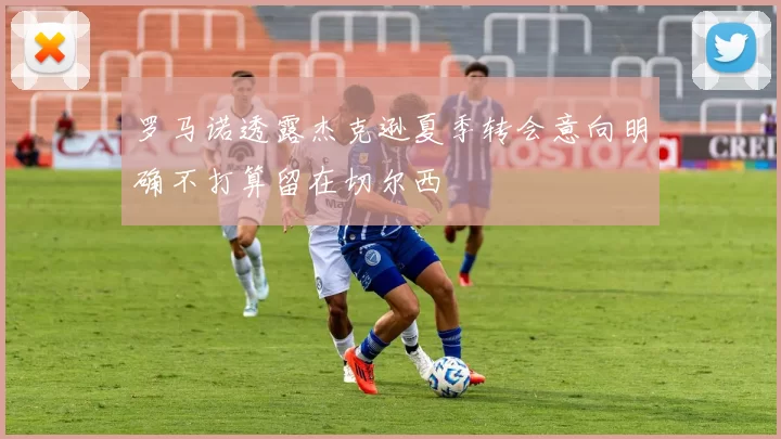 罗马诺透露杰克逊夏季转会意向明确不打算留在切尔西