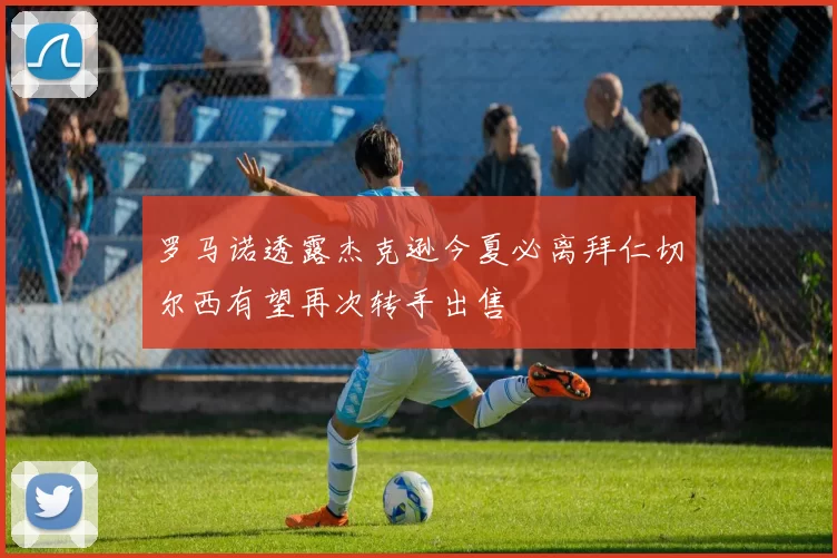 罗马诺透露杰克逊今夏必离拜仁切尔西有望再次转手出售