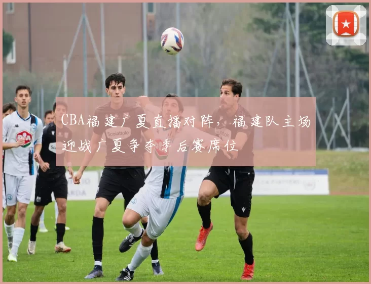 CBA福建广夏直播对阵，福建队主场迎战广夏争夺季后赛席位