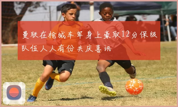曼联在枪城车军身上豪取12分保级队伍人人有份共庆喜讯