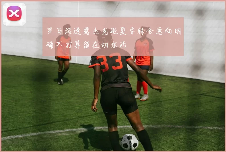 罗马诺透露杰克逊夏季转会意向明确不打算留在切尔西