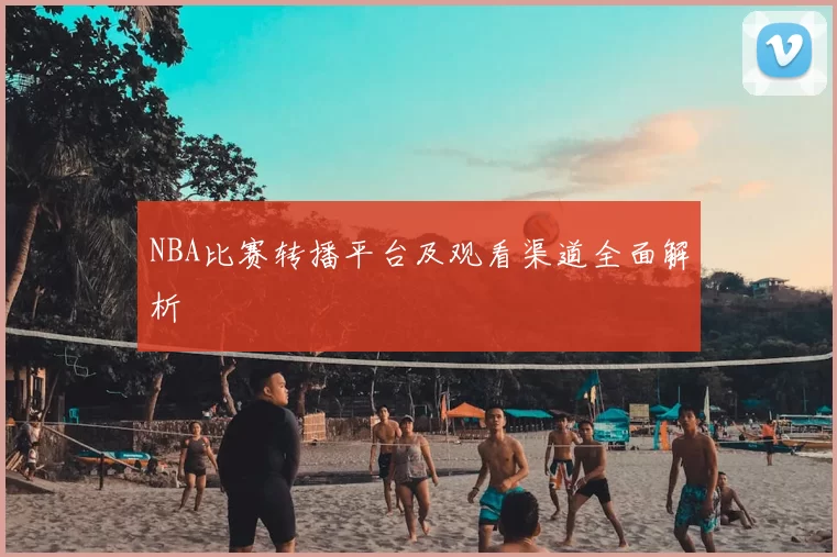 NBA比赛转播平台及观看渠道全面解析