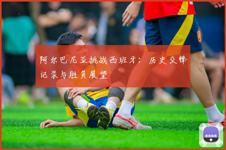 阿尔巴尼亚挑战西班牙：历史交锋记录与胜负展望