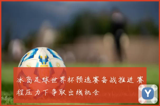 冰岛足球世界杯预选赛备战推进 赛程压力下争取出线机会