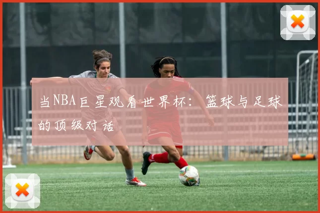 当NBA巨星观看世界杯:篮球与足球的顶级对话