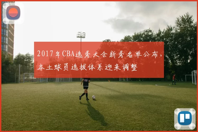 2017年CBA选秀大会新秀名单公布，本土球员选拔体系迎来调整