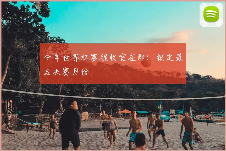 今年世界杯赛程收官在即：锁定最后决赛月份