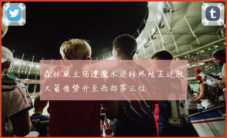 森林狼主场遭魔术逆转终结五连胜火箭借势升至西部第三位