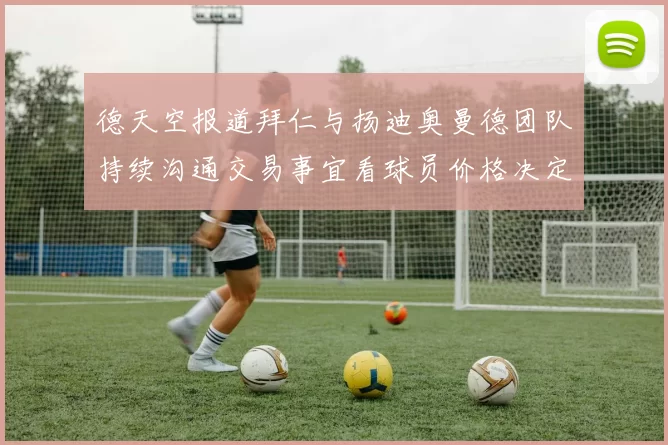 德天空报道拜仁与扬迪奥曼德团队持续沟通交易事宜看球员价格决定成败