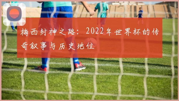 梅西封神之路:2022年世界杯的传奇叙事与历史地位