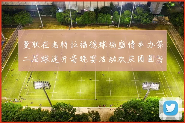曼联在老特拉福德球场盛情举办第二届球迷开斋晚宴活动欢庆团圆与友谊